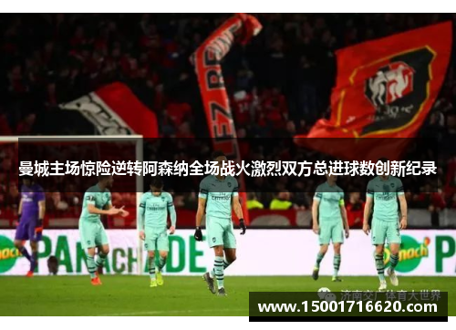 曼城主场惊险逆转阿森纳全场战火激烈双方总进球数创新纪录